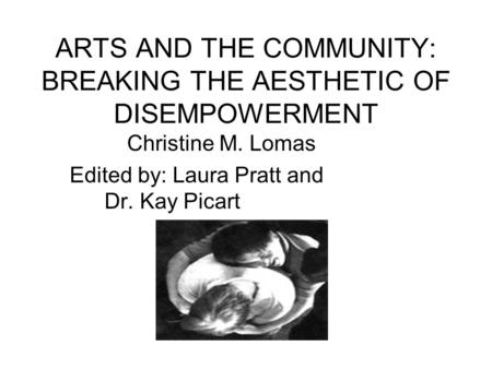ARTS AND THE COMMUNITY: BREAKING THE AESTHETIC OF DISEMPOWERMENT Christine M. Lomas Edited by: Laura Pratt and Dr. Kay Picart.