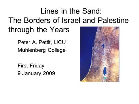 Lines in the Sand: The Borders of Israel and Palestine through the Years Peter A. Pettit, IJCU Muhlenberg College First Friday 9 January 2009.