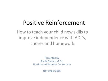 Positive Reinforcement How to teach your child new skills to improve independence with ADL’s, chores and homework Presented by Sheila Guiney, M.Ed. Northshore.