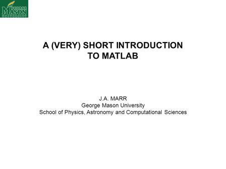 A (VERY) SHORT INTRODUCTION TO MATLAB J.A. MARR George Mason University School of Physics, Astronomy and Computational Sciences.