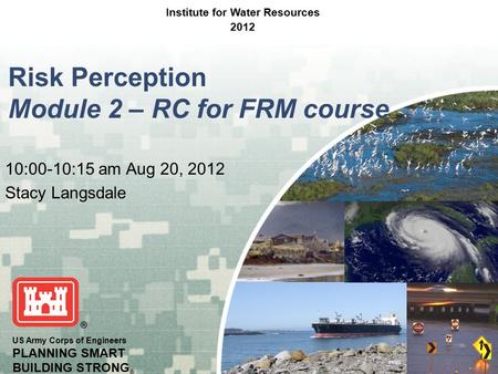 US Army Corps of Engineers PLANNING SMART BUILDING STRONG ® Risk Perception Module 2 – RC for FRM course 10:00-10:15 am Aug 20, 2012 Stacy Langsdale Institute.