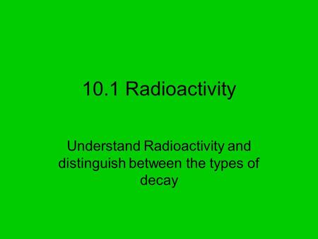 10.1 Radioactivity Understand Radioactivity and distinguish between the types of decay.