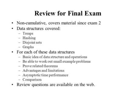 Review for Final Exam Non-cumulative, covers material since exam 2 Data structures covered: –Treaps –Hashing –Disjoint sets –Graphs For each of these data.