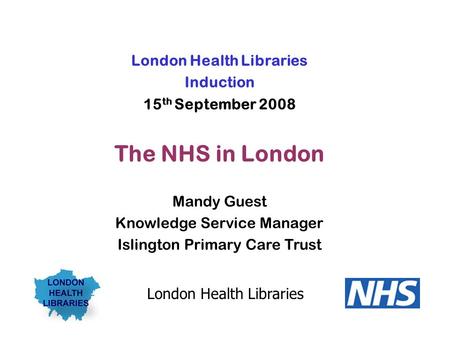 London Health Libraries Induction 15 th September 2008 The NHS in London Mandy Guest Knowledge Service Manager Islington Primary Care Trust London Health.