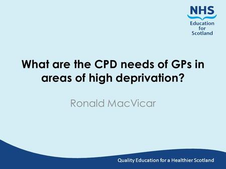 Quality Education for a Healthier Scotland What are the CPD needs of GPs in areas of high deprivation? Ronald MacVicar.