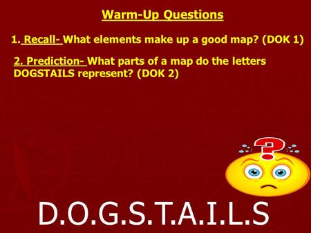 D.O.G.S.T.A.I.L.S Warm-Up Questions 1. Recall- What elements make up a good map? (DOK 1) 2. Prediction- What parts of a map do the letters DOGSTAILS represent?