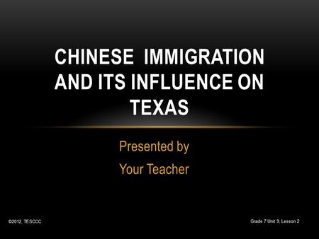 Presented by Your Teacher CHINESE IMMIGRATION AND ITS INFLUENCE ON TEXAS ©2012, TESCCC Grade 7 Unit 9, Lesson 2.
