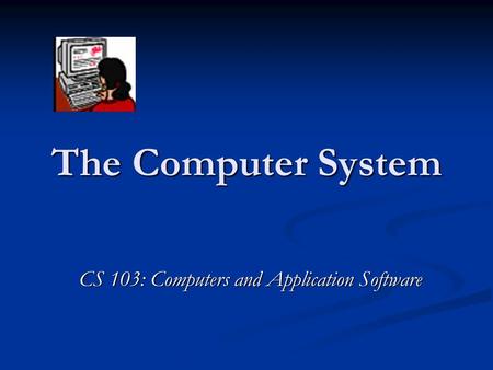 The Computer System CS 103: Computers and Application Software.