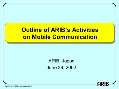 Outline of ARIB’s Activities on Mobile Communication ARIB, Japan June 26, 2002 1 June 26, 2002, CJK-1, Seongnam, Korea.