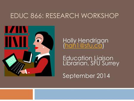 EDUC 866: RESEARCH WORKSHOP Holly Hendrigan Education Liaison Librarian, SFU Surrey September 2014.