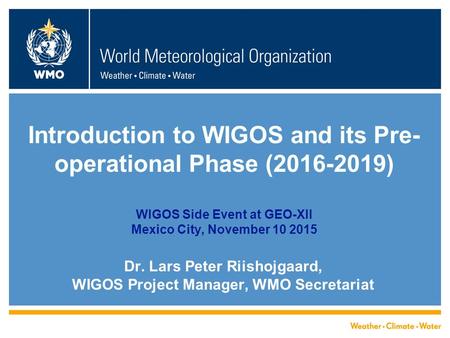 Introduction to WIGOS and its Pre- operational Phase (2016-2019) WIGOS Side Event at GEO-XII Mexico City, November 10 2015 Dr. Lars Peter Riishojgaard,