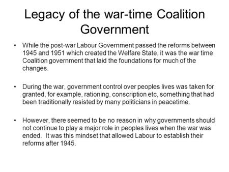 Legacy of the war-time Coalition Government While the post-war Labour Government passed the reforms between 1945 and 1951 which created the Welfare State,