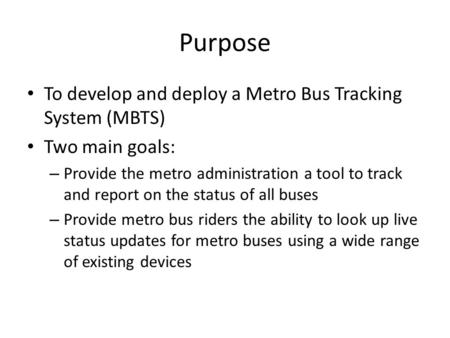 Purpose To develop and deploy a Metro Bus Tracking System (MBTS) Two main goals: – Provide the metro administration a tool to track and report on the status.