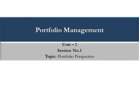 Portfolio Management Unit – 1 Session No.1 Topic: Portfolio Perspective Unit – 1 Session No.1 Topic: Portfolio Perspective.