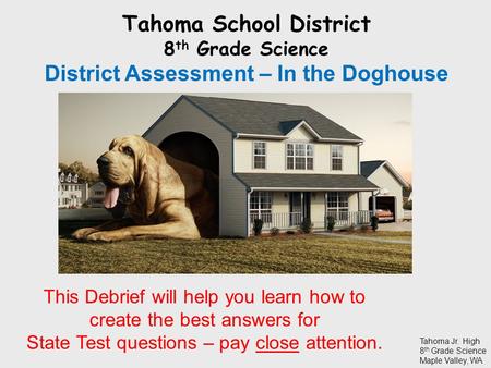 Tahoma School District 8 th Grade Science District Assessment – In the Doghouse Tahoma Jr. High 8 th Grade Science Maple Valley, WA This Debrief will help.