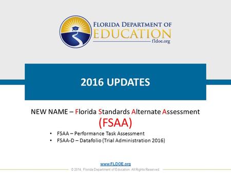 Www.FLDOE.org © 2014, Florida Department of Education. All Rights Reserved. 2016 UPDATES NEW NAME – Florida Standards Alternate Assessment (FSAA) FSAA.