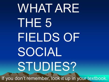 WHAT ARE THE 5 FIELDS OF SOCIAL STUDIES? If you don’t remember, look it up in your textbook.