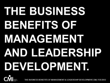 THE BUSINESS BENEFITS OF MANAGEMENT AND LEADERSHIP DEVELOPMENT. THE BUSINESS BENEFITS OF MANAGEMENT & LEADERSHIP DEVELOPMENT, CMI, FEB 2012.