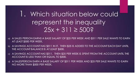 1. Which situation below could represent the inequality 25x + 311 ≥ 500? a) A SALES PERSON EARNS A BASE SALARY OF $25 PER WEEK AND $311 PER SALE WANTS.