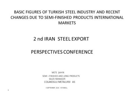 BASIC FIGURES OF TURKISH STEEL INDUSTRY AND RECENT CHANGES DUE TO SEMI-FINISHED PRODUCTS INTERNATIONAL MARKETS 2 nd IRAN STEEL EXPORT PERSPECTIVES CONFERENCE.