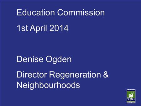 Education Commission 1st April 2014 Denise Ogden Director Regeneration & Neighbourhoods.