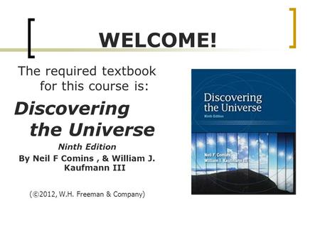 WELCOME! The required textbook for this course is: Discovering the Universe Ninth Edition By Neil F Comins, & William J. Kaufmann III ( ©2012, W.H. Freeman.