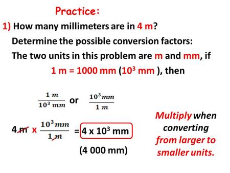 Practice: 1) How many millimeters are in 4 m? Determine the possible conversion factors: The two units in this problem are m and mm, if 1 m = 1000 mm (10.