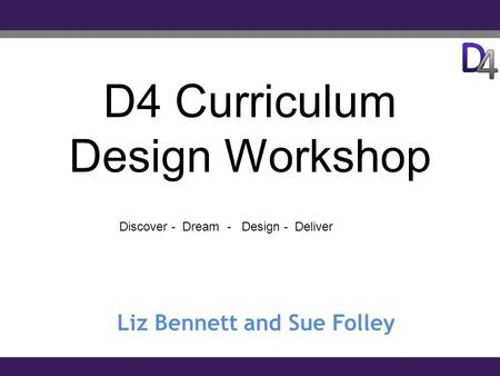 D4 Curriculum Design Workshop Liz Bennett and Sue Folley Discover - Dream - Design - Deliver.