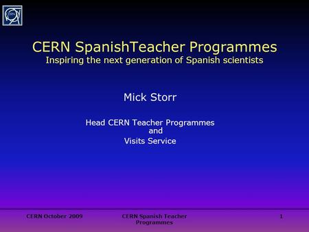 CERN October 2009CERN Spanish Teacher Programmes 1 CERN SpanishTeacher Programmes Inspiring the next generation of Spanish scientists Mick Storr Head CERN.