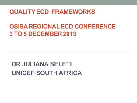 QUALITY ECD FRAMEWORKS OSISA REGIONAL ECD CONFERENCE 3 TO 5 DECEMBER 2013 DR JULIANA SELETI UNICEF SOUTH AFRICA.