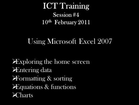ICT Training Session #4 10 th February 2011 Using Microsoft Excel 2007  Exploring the home screen  Entering data  Formatting & sorting  Equations.