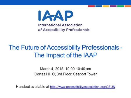 The Future of Accessibility Professionals - The Impact of the IAAP March 4, 2015 10:00-10:40 am Cortez Hill C, 3rd Floor, Seaport Tower Handout available.