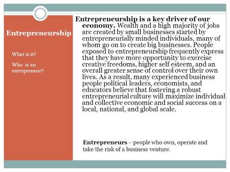 Entrepreneurship What is it? Who is an entrepreneur? Entrepreneurship is a key driver of our economy. Wealth and a high majority of jobs are created by.