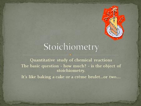 Quantitative study of chemical reactions The basic question - how much? - is the object of stoichiometry. It’s like baking a cake or a crème brulet…or.