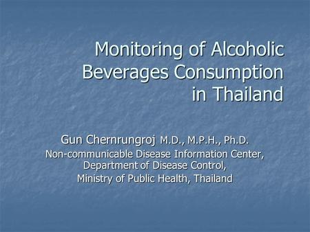 Monitoring of Alcoholic Beverages Consumption in Thailand Gun Chernrungroj M.D., M.P.H., Ph.D. Non-communicable Disease Information Center, Department.