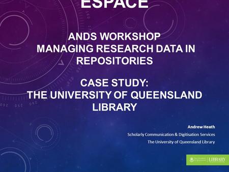 RESEARCH DATA IN UQ ESPACE ANDS WORKSHOP MANAGING RESEARCH DATA IN REPOSITORIES CASE STUDY: THE UNIVERSITY OF QUEENSLAND LIBRARY Andrew Heath Scholarly.