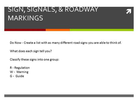  SIGN, SIGNALS, & ROADWAY MARKINGS Do Now - Create a list with as many different road signs you are able to think of. What does each sign tell you? Classify.
