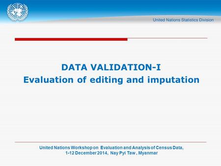 United Nations Workshop on Evaluation and Analysis of Census Data, 1-12 December 2014, Nay Pyi Taw, Myanmar DATA VALIDATION-I Evaluation of editing and.