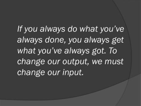 If you always do what you’ve always done, you always get what you’ve always got. To change our output, we must change our input.