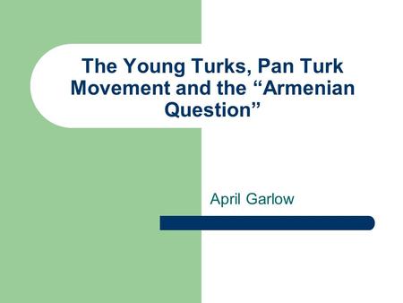 The Young Turks, Pan Turk Movement and the “Armenian Question” April Garlow.