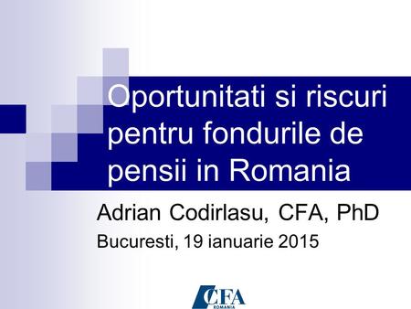 Oportunitati si riscuri pentru fondurile de pensii in Romania Adrian Codirlasu, CFA, PhD Bucuresti, 19 ianuarie 2015.