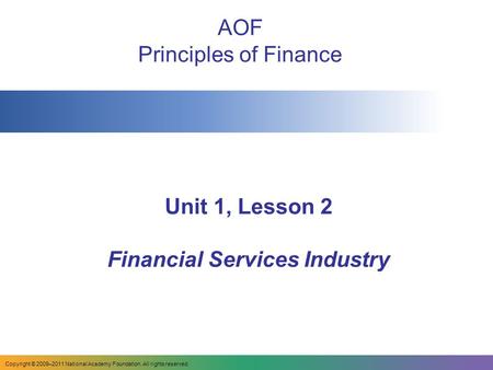 Copyright © 2009–2011 National Academy Foundation. All rights reserved. Unit 1, Lesson 2 Financial Services Industry AOF Principles of Finance.