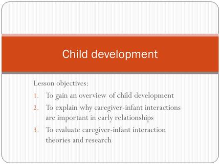 Lesson objectives: 1. To gain an overview of child development 2. To explain why caregiver-infant interactions are important in early relationships 3.
