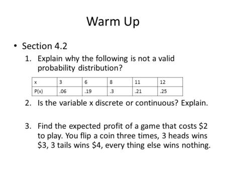 Warm Up Section 4.2 1.Explain why the following is not a valid probability distribution? 2.Is the variable x discrete or continuous? Explain. 3.Find the.