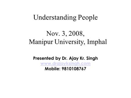 Understanding People Nov. 3, 2008, Manipur University, Imphal Presented by Dr. Ajay Kr. Singh www.drajayksingh.com Mobile: 9810108767.