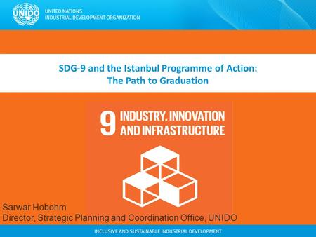 SDG-9 and the Istanbul Programme of Action: The Path to Graduation Sarwar Hobohm Director, Strategic Planning and Coordination Office, UNIDO.