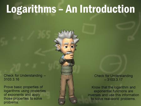 Logarithms – An Introduction Check for Understanding – 3103.3.16 Prove basic properties of logarithms using properties of exponents and apply those properties.