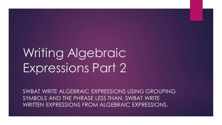 Writing Algebraic Expressions Part 2 SWBAT WRITE ALGEBRAIC EXPRESSIONS USING GROUPING SYMBOLS AND THE PHRASE LESS THAN. SWBAT WRITE WRITTEN EXPRESSIONS.