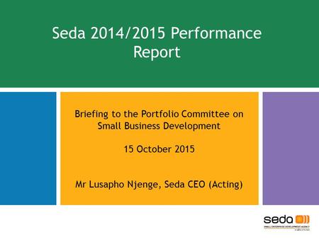 Seda 2014/2015 Performance Report Briefing to the Portfolio Committee on Small Business Development 15 October 2015 Mr Lusapho Njenge, Seda CEO (Acting)