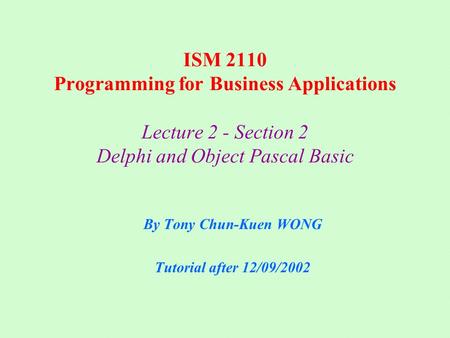 ISM 2110 Programming for Business Applications Lecture 2 - Section 2 Delphi and Object Pascal Basic By Tony Chun-Kuen WONG Tutorial after 12/09/2002.